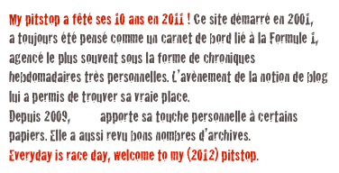 My pitstop a fêté ses 10 ans en 2011 ! Ce site démarré en 2001, 
a toujours été pensé comme un carnet de bord lié à la Formule 1, agencé le plus souvent sous la forme de chroniques hebdomadaires très personnelles. L’avènement de la notion de blog lui a permis de trouver sa vraie place. 
Depuis 2009, Coco apporte sa touche personnelle à certains papiers. Elle a aussi revu bons nombres d’archives.
Everyday is race day, welcome to my (2012) pitstop. abf1